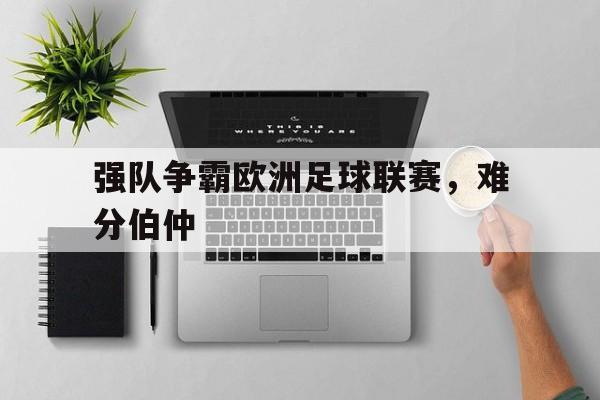 强队争霸欧洲足球联赛，难分伯仲